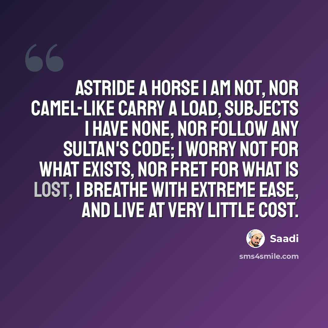 “Astride a horse I am not, nor camel-like carry a load, Subjects I have none, nor follow any sultan's code; I worry not for what exists, nor fret for what is lost, I breathe with extreme ease, and live at very little cost.” quote by Saadi