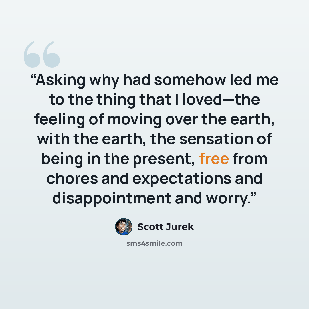“Asking why had somehow led me to the thing that I loved—the feeling of moving over the earth, with the earth, the sensation of being in the present, free from chores and expectations and disappointment and worry.” quote by Scott Jurek