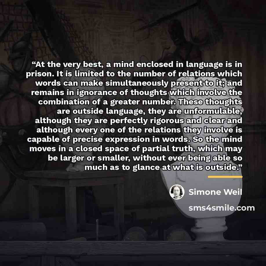 “At the very best, a mind enclosed in language is in prison. It is limited to the number of relations which words can make simultaneously present to it; and remains in ignorance of thoughts which involve the combination of a greater number. These thoughts are outside language, they are…” quote by Simone Weil