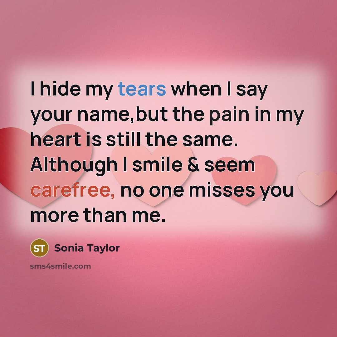 “I hide my tears when I say your name,but the pain in my heart is still the same. Although I smile & seem carefree, no one misses you more than me.” quote by Sonia Taylor