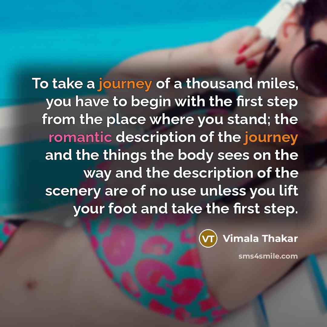 “To take a journey of a thousand miles, you have to begin with the first step from the place where you stand; the romantic description of the journey and the things the body sees on the way and the description of the scenery are of no use unless you lift your foot and take the first step.” quote by Vimala Thakar