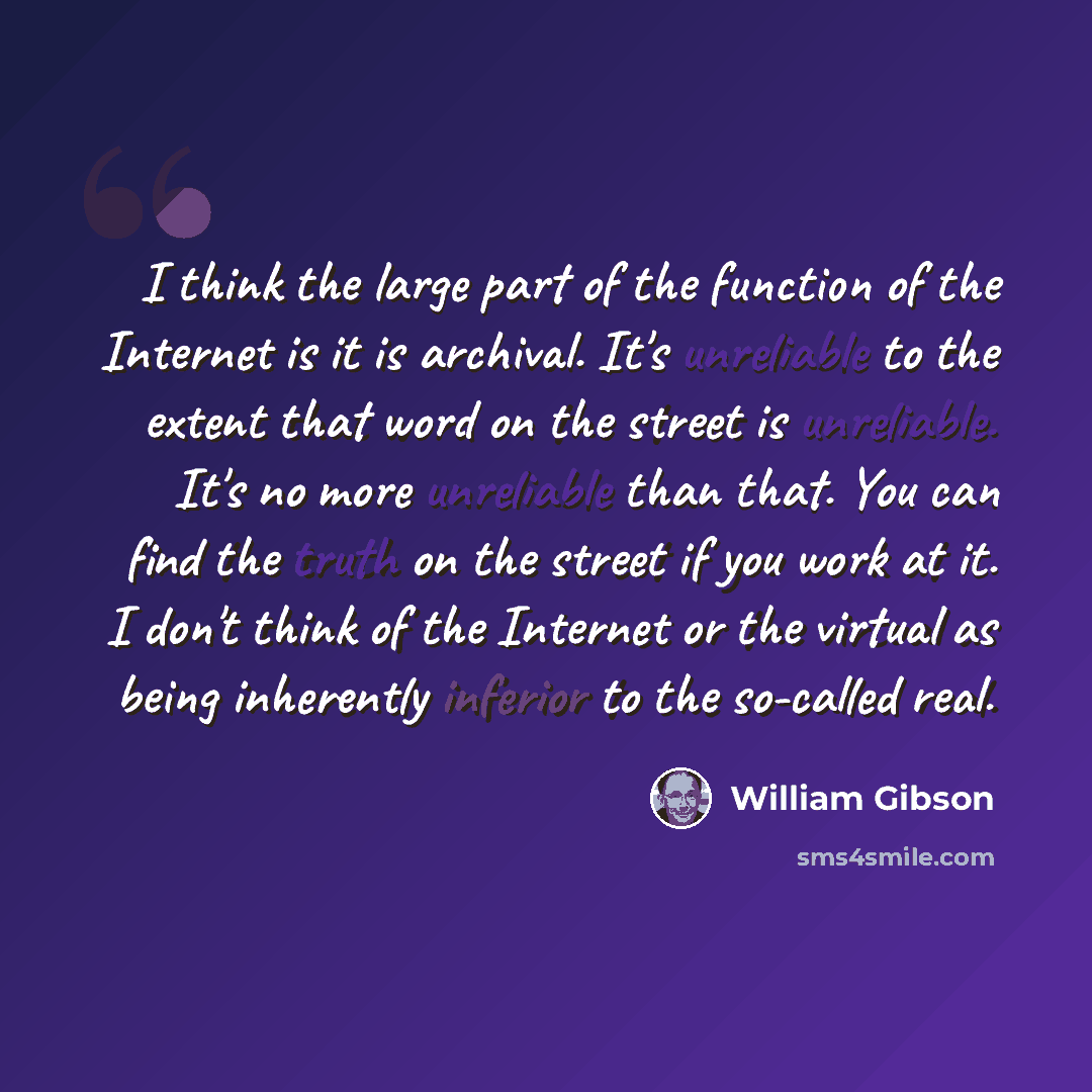 “I think the large part of the function of the Internet is it is archival. It's unreliable to the extent that word on the street is unreliable. It's no more unreliable than that. You can find the truth on the street if you work at it. I don't think of the Internet or the virtual as being inherently…” quote by William Gibson