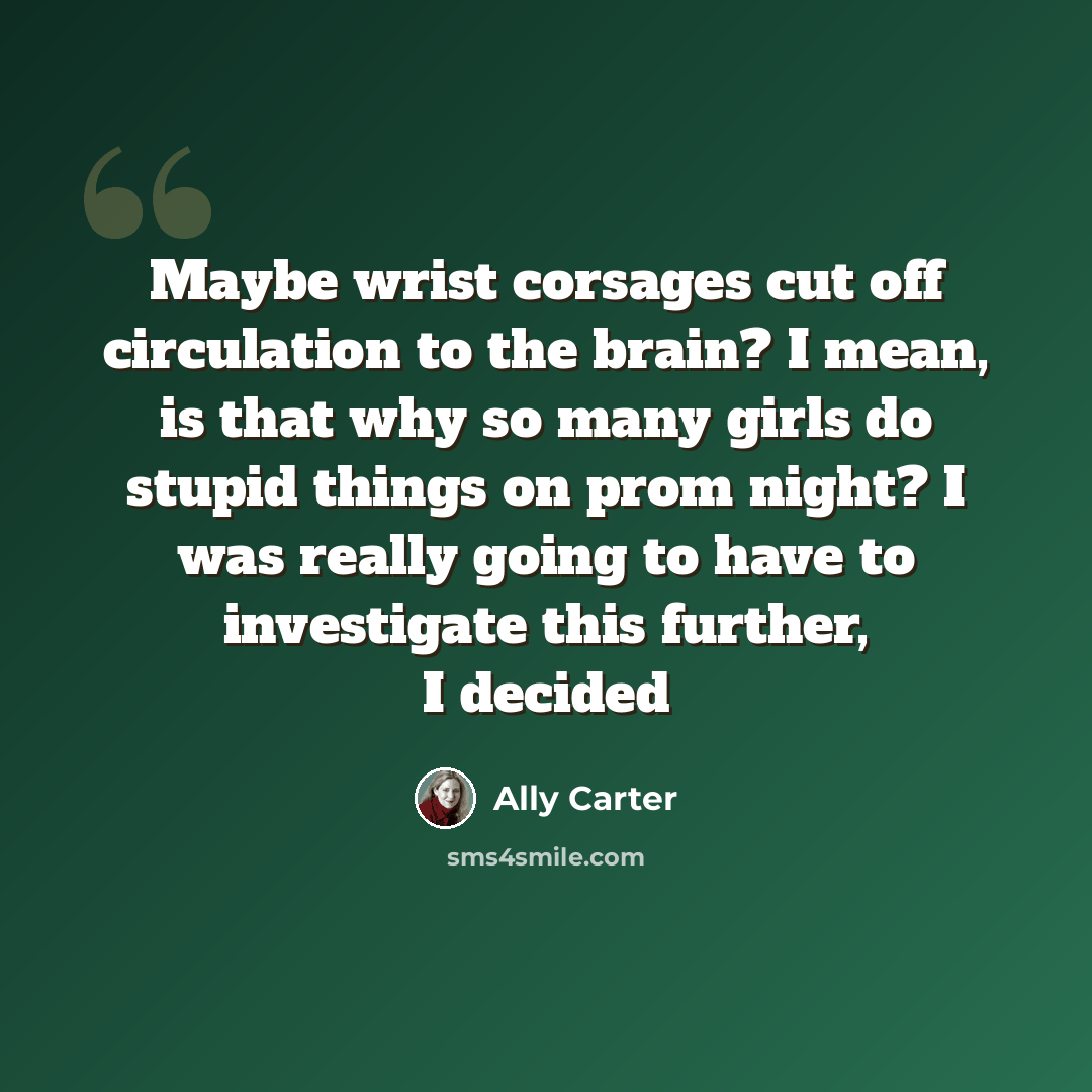 “Maybe wrist corsages cut off circulation to the brain? I mean, is that why so many girls do stupid things on prom night? I was really going to have to investigate this further, I decided” quote by Ally Carter