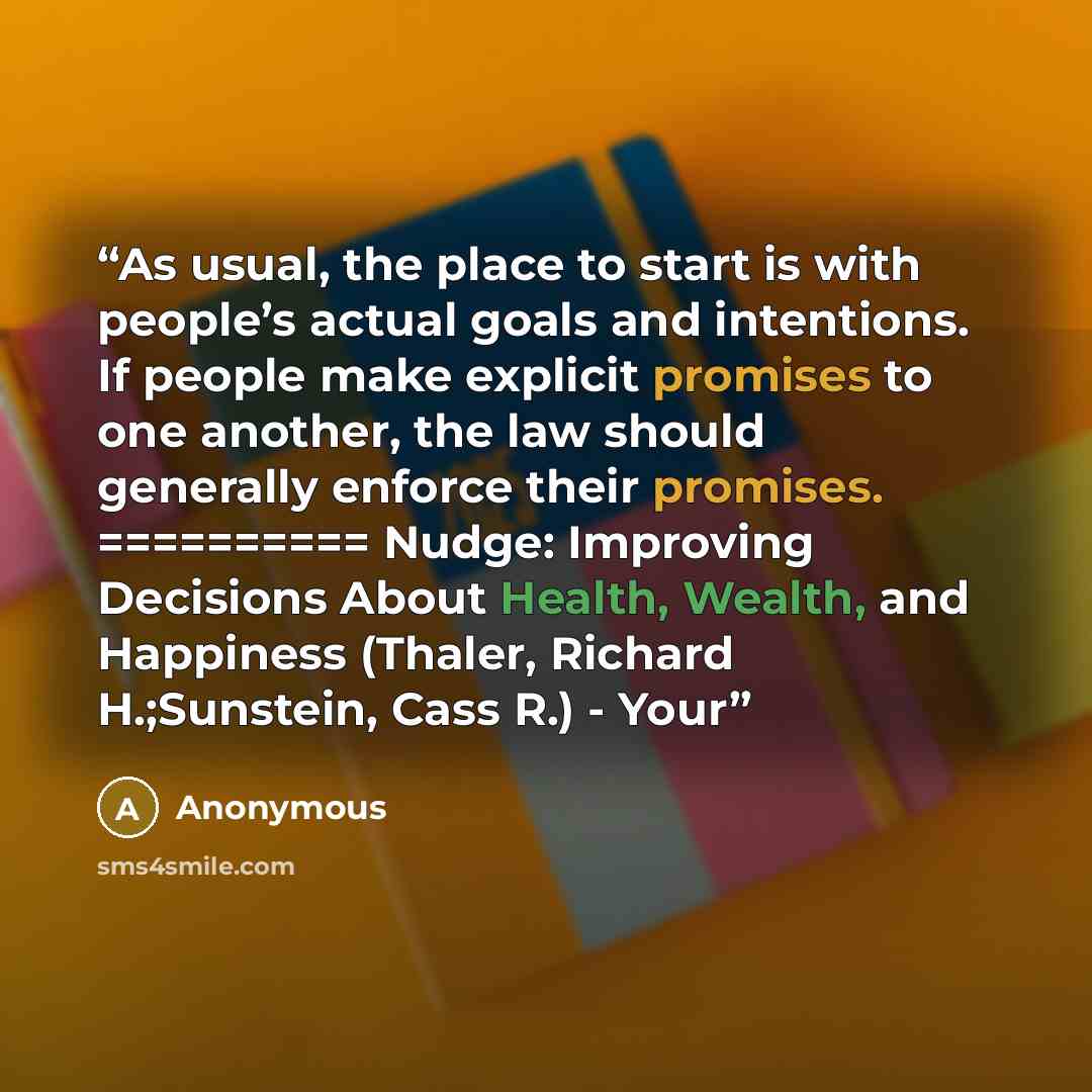 “As usual, the place to start is with people’s actual goals and intentions. If people make explicit promises to one another, the law should generally enforce their promises. ========== Nudge: Improving Decisions About Health, Wealth, and Happiness (Thaler, Richard H.;Sunstein, Cass R.) - Your” quote by Anonymous