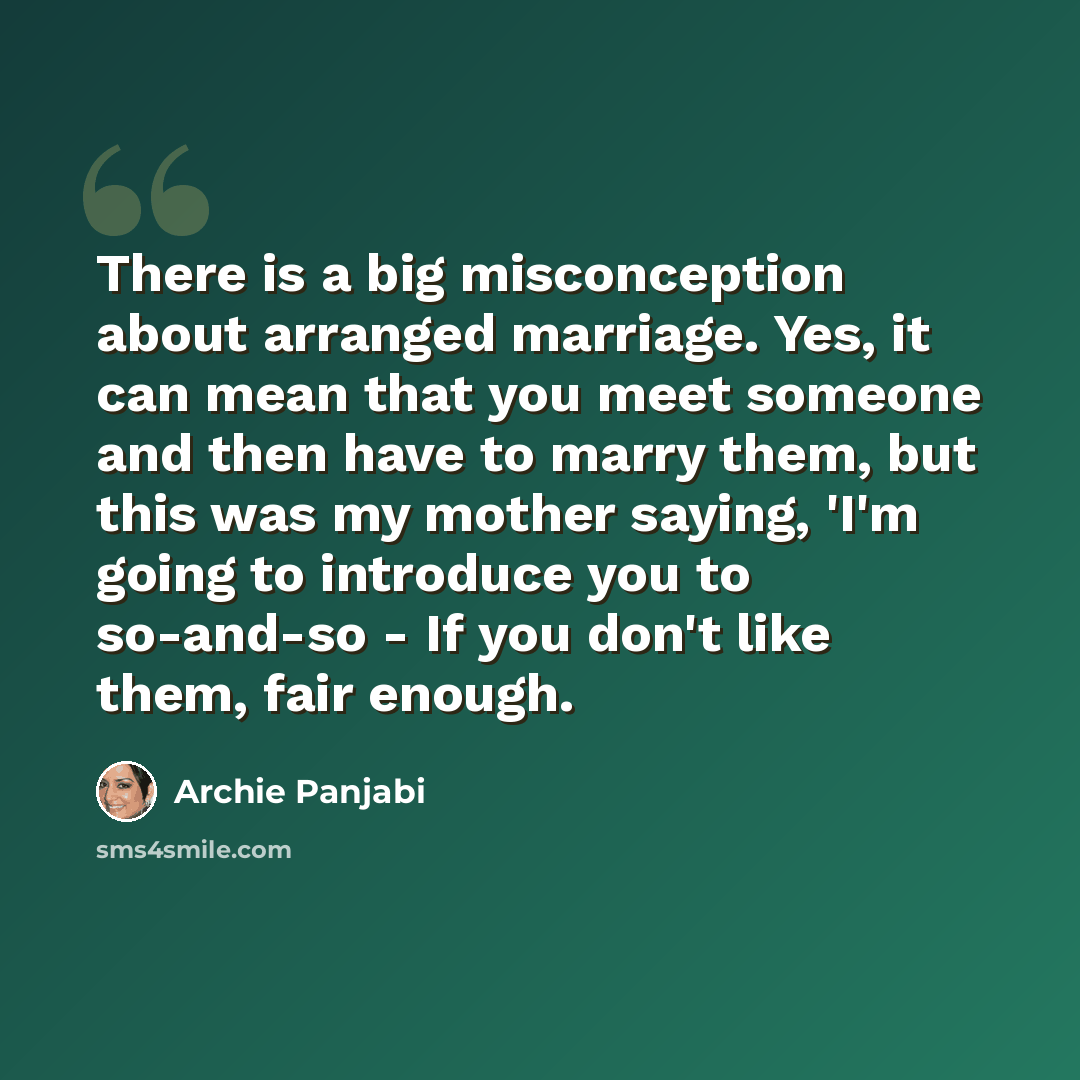 “There is a big misconception about arranged marriage. Yes, it can mean that you meet someone and then have to marry them, but this was my mother saying, 'I'm going to introduce you to so-and-so - If you don't like them, fair enough.” quote by Archie Panjabi