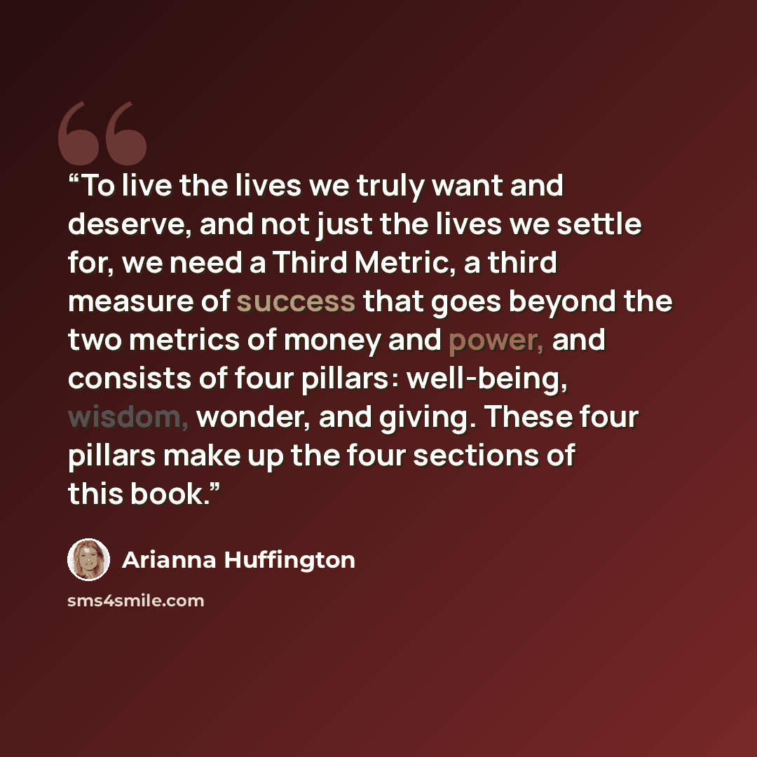 “To live the lives we truly want and deserve, and not just the lives we settle for, we need a Third Metric, a third measure of success that goes beyond the two metrics of money and power, and consists of four pillars: well-being, wisdom, wonder, and giving. These four pillars make up the four…” quote by Arianna Huffington