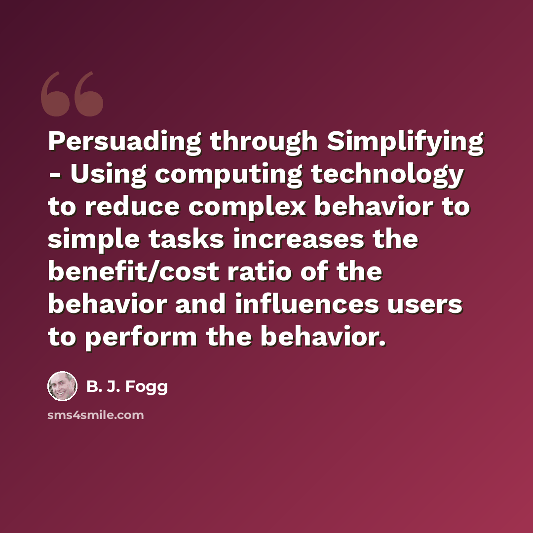 “Persuading through Simplifying - Using computing technology to reduce complex behavior to simple tasks increases the benefit/cost ratio of the behavior and influences users to perform the behavior.” quote by B. J. Fogg