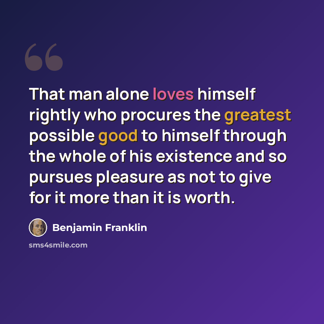 “That man alone loves himself rightly who procures the greatest possible good to himself through the whole of his existence and so pursues pleasure as not to give for it more than it is worth.” quote by Benjamin Franklin