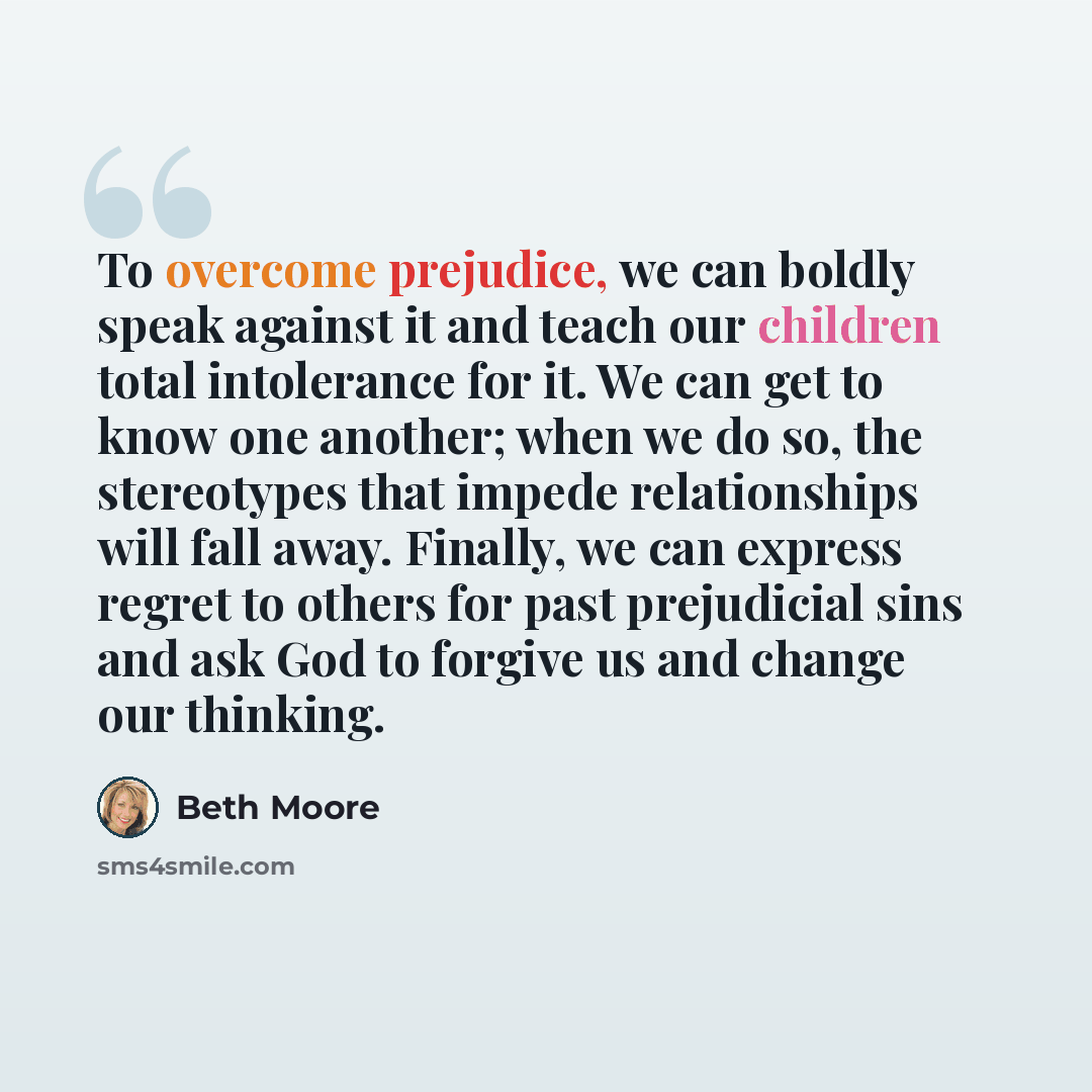 “To overcome prejudice, we can boldly speak against it and teach our children total intolerance for it. We can get to know one another; when we do so, the stereotypes that impede relationships will fall away. Finally, we can express regret to others for past prejudicial sins and ask God to forgive…” quote by Beth Moore