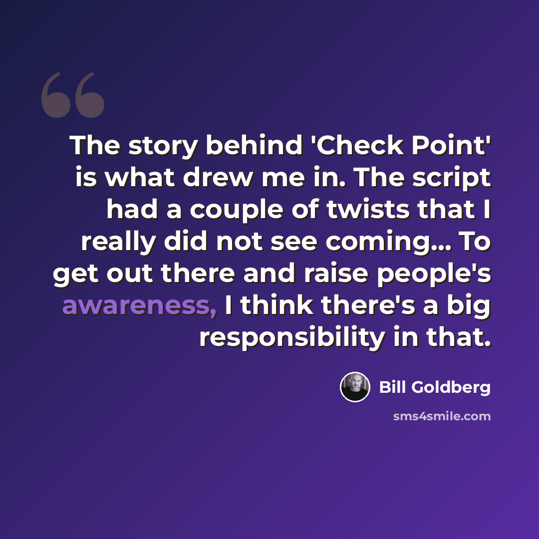 “The story behind 'Check Point' is what drew me in. The script had a couple of twists that I really did not see coming... To get out there and raise people's awareness, I think there's a big responsibility in that.” quote by Bill Goldberg