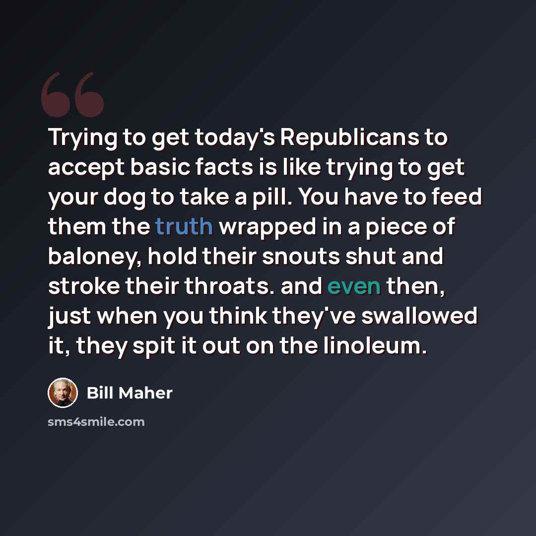 “Trying to get today's Republicans to accept basic facts is like trying to get your dog to take a pill. You have to feed them the truth wrapped in a piece of baloney, hold their snouts shut and stroke their throats. and even then, just when you think they've swallowed it, they spit it out on the…” quote by Bill Maher