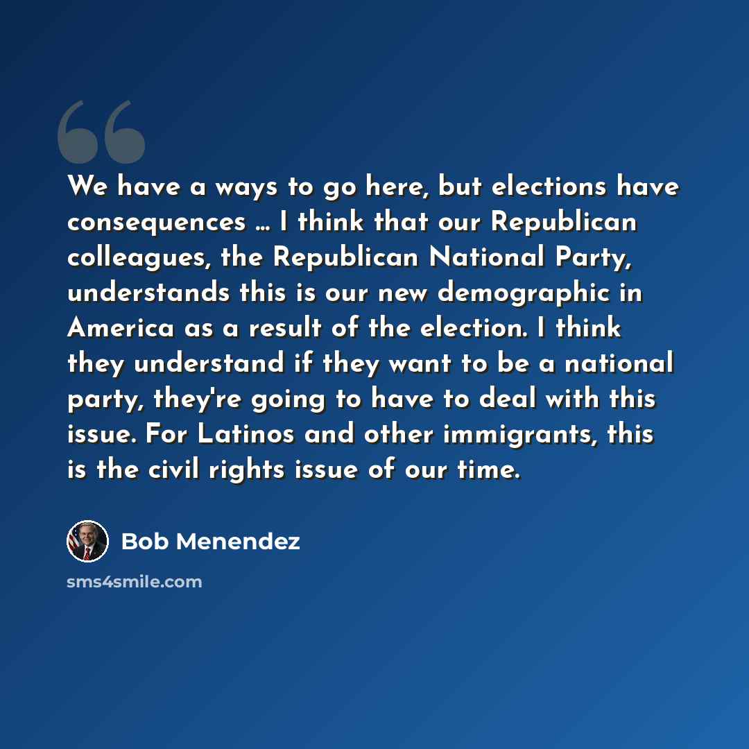 “We have a ways to go here, but elections have consequences ... I think that our Republican colleagues, the Republican National Party, understands this is our new demographic in America as a result of the election. I think they understand if they want to be a national party, they're going to have…” quote by Bob Menendez