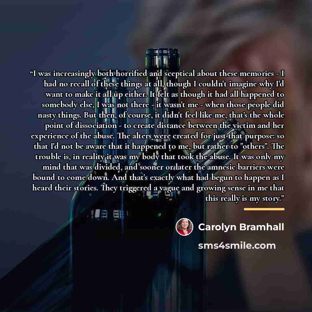 “I was increasingly both horrified and sceptical about these memories - I had no recall of these things at all, though I couldn't imagine why I'd want to make it all up either. It felt as though it had all happened to somebody else, I was not there - it wasn't me - when those people did nasty…” quote by Carolyn Bramhall