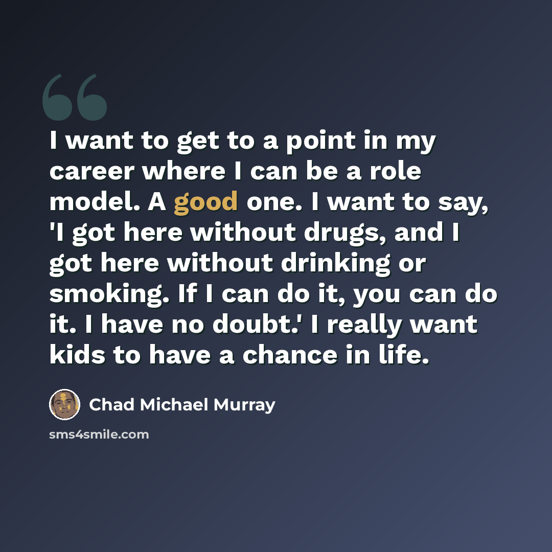 “I want to get to a point in my career where I can be a role model. A good one. I want to say, 'I got here without drugs, and I got here without drinking or smoking. If I can do it, you can do it. I have no doubt.' I really want kids to have a chance in life.” quote by Chad Michael Murray