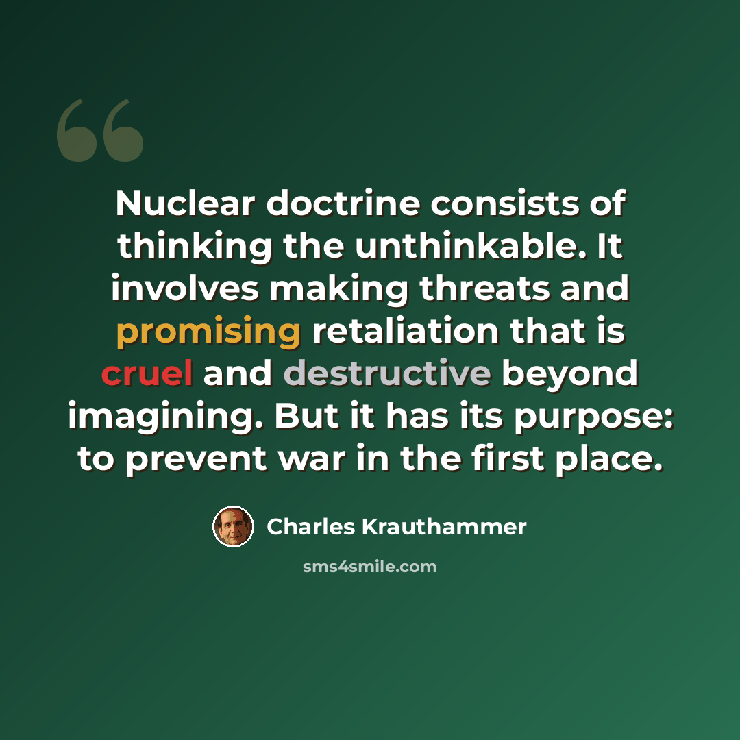 “Nuclear doctrine consists of thinking the unthinkable. It involves making threats and promising retaliation that is cruel and destructive beyond imagining. But it has its purpose: to prevent war in the first place.” quote by Charles Krauthammer