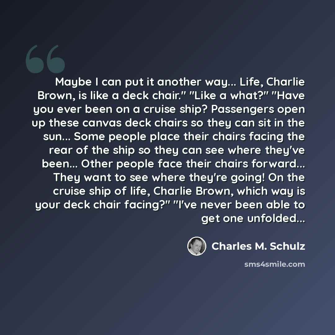 “Maybe I can put it another way... Life, Charlie Brown, is like a deck chair." "Like a what?" "Have you ever been on a cruise ship? Passengers open up these canvas deck chairs so they can sit in the sun... Some people place their chairs facing the rear of the ship so they can see where they've…” quote by Charles M. Schulz