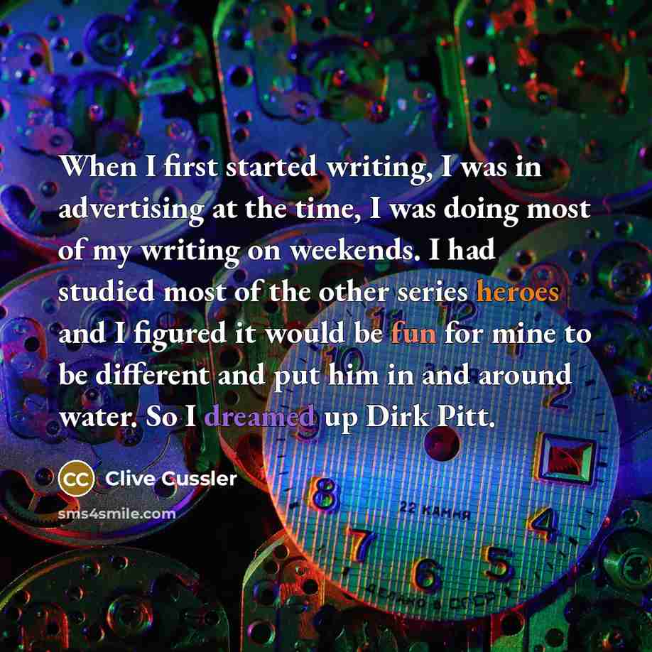 “When I first started writing, I was in advertising at the time, I was doing most of my writing on weekends. I had studied most of the other series heroes and I figured it would be fun for mine to be different and put him in and around water. So I dreamed up Dirk Pitt.” quote by Clive Cussler