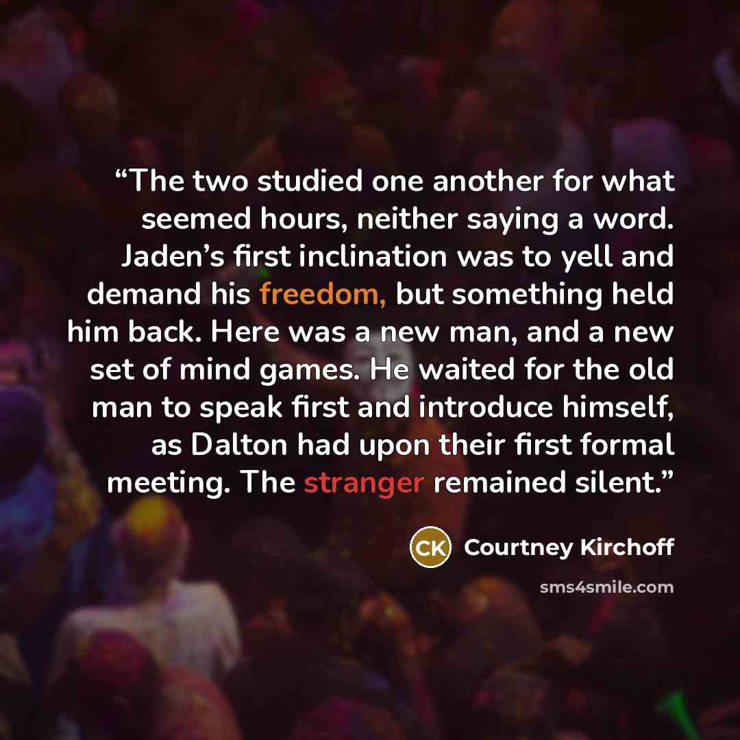 “The two studied one another for what seemed hours, neither saying a word. Jaden’s first inclination was to yell and demand his freedom, but something held him back. Here was a new man, and a new set of mind games. He waited for the old man to speak first and introduce himself, as Dalton had upon…” quote by Courtney Kirchoff