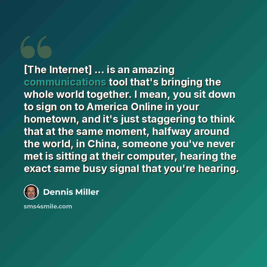 “[The Internet] ... is an amazing communications tool that's bringing the whole world together. I mean, you sit down to sign on to America Online in your hometown, and it's just staggering to think that at the same moment, halfway around the world, in China, someone you've never met is sitting at…” quote by Dennis Miller