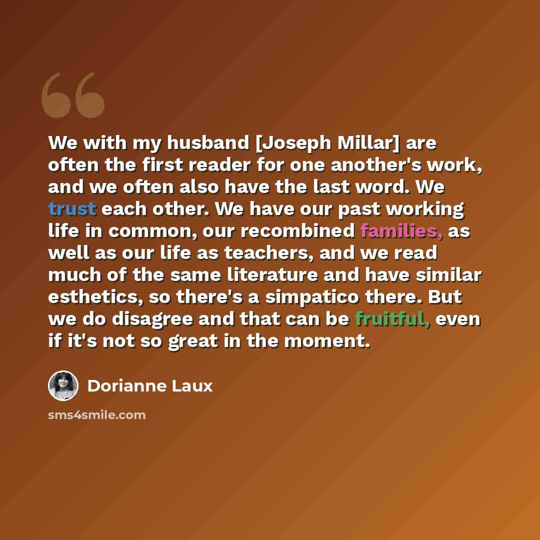 “We with my husband [Joseph Millar] are often the first reader for one another's work, and we often also have the last word. We trust each other. We have our past working life in common, our recombined families, as well as our life as teachers, and we read much of the same literature and have…” quote by Dorianne Laux