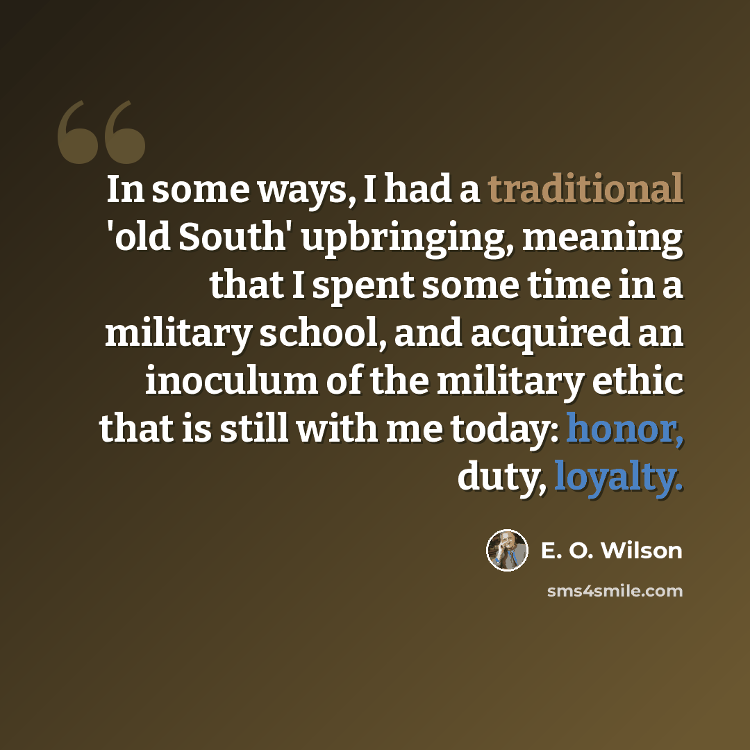 “In some ways, I had a traditional 'old South' upbringing, meaning that I spent some time in a military school, and acquired an inoculum of the military ethic that is still with me today: honor, duty, loyalty.” quote by E. O. Wilson