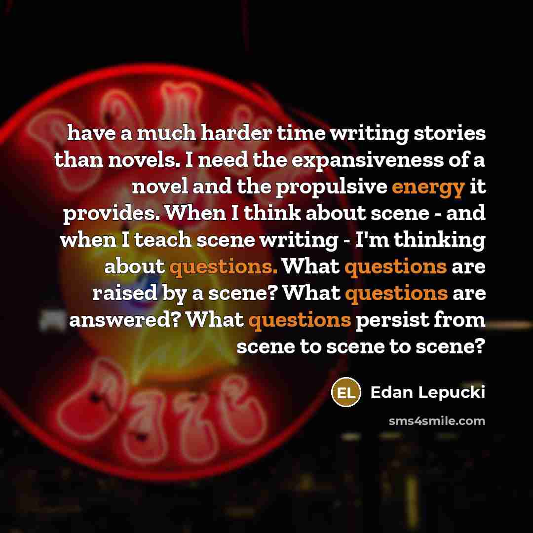 “have a much harder time writing stories than novels. I need the expansiveness of a novel and the propulsive energy it provides. When I think about scene - and when I teach scene writing - I'm thinking about questions. What questions are raised by a scene? What questions are answered? What…” quote by Edan Lepucki