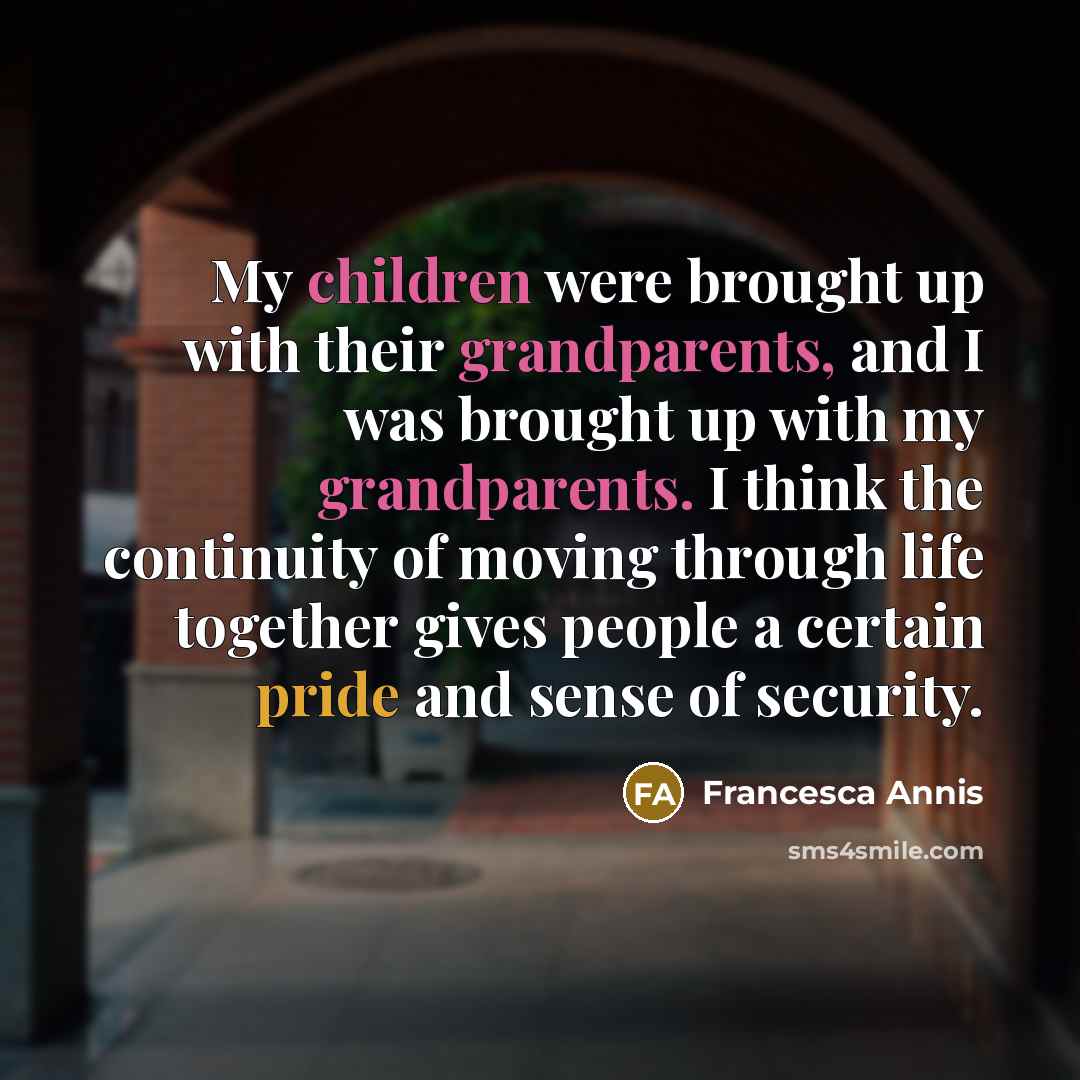 “My children were brought up with their grandparents, and I was brought up with my grandparents. I think the continuity of moving through life together gives people a certain pride and sense of security.” quote by Francesca Annis