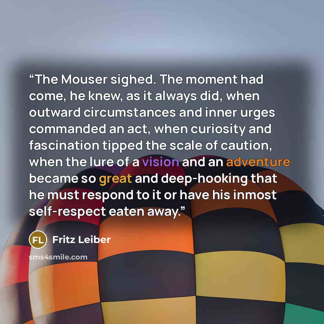 “The Mouser sighed. The moment had come, he knew, as it always did, when outward circumstances and inner urges commanded an act, when curiosity and fascination tipped the scale of caution, when the lure of a vision and an adventure became so great and deep-hooking that he must respond to it or have…” quote by Fritz Leiber