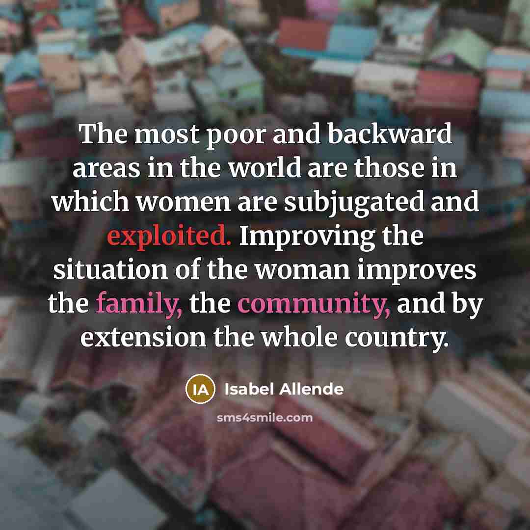 “The most poor and backward areas in the world are those in which women are subjugated and exploited. Improving the situation of the woman improves the family, the community, and by extension the whole country.” quote by Isabel Allende