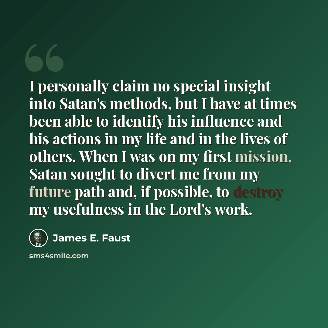 “I personally claim no special insight into Satan's methods, but I have at times been able to identify his influence and his actions in my life and in the lives of others. When I was on my first mission, Satan sought to divert me from my future path and, if possible, to destroy my usefulness in the…” quote by James E. Faust