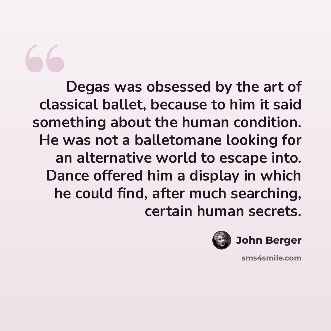 “Degas was obsessed by the art of classical ballet, because to him it said something about the human condition. He was not a balletomane looking for an alternative world to escape into. Dance offered him a display in which he could find, after much searching, certain human secrets.” quote by John Berger