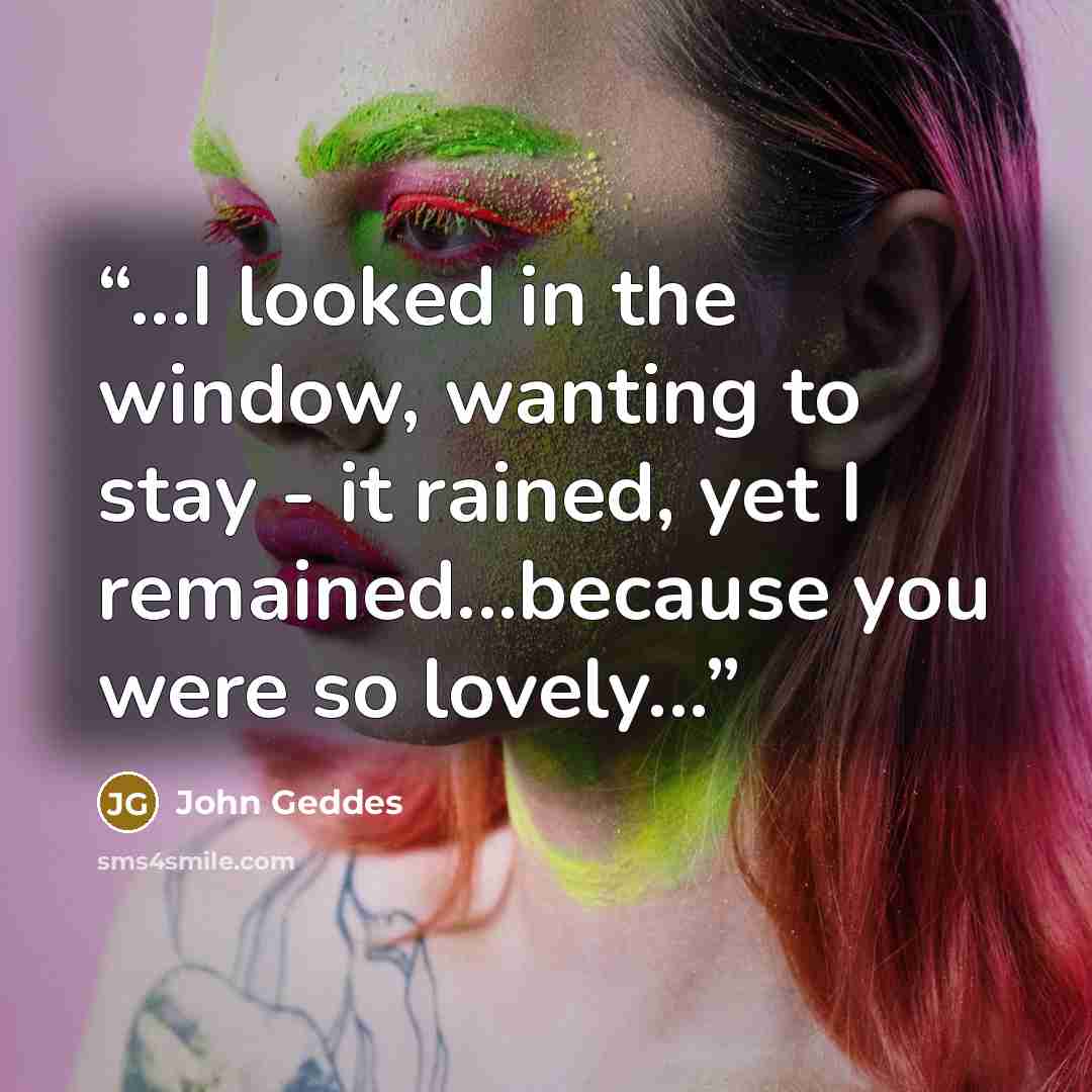 “...I looked in the window, wanting to stay - it rained, yet I remained...because you were so lovely...” quote by John Geddes