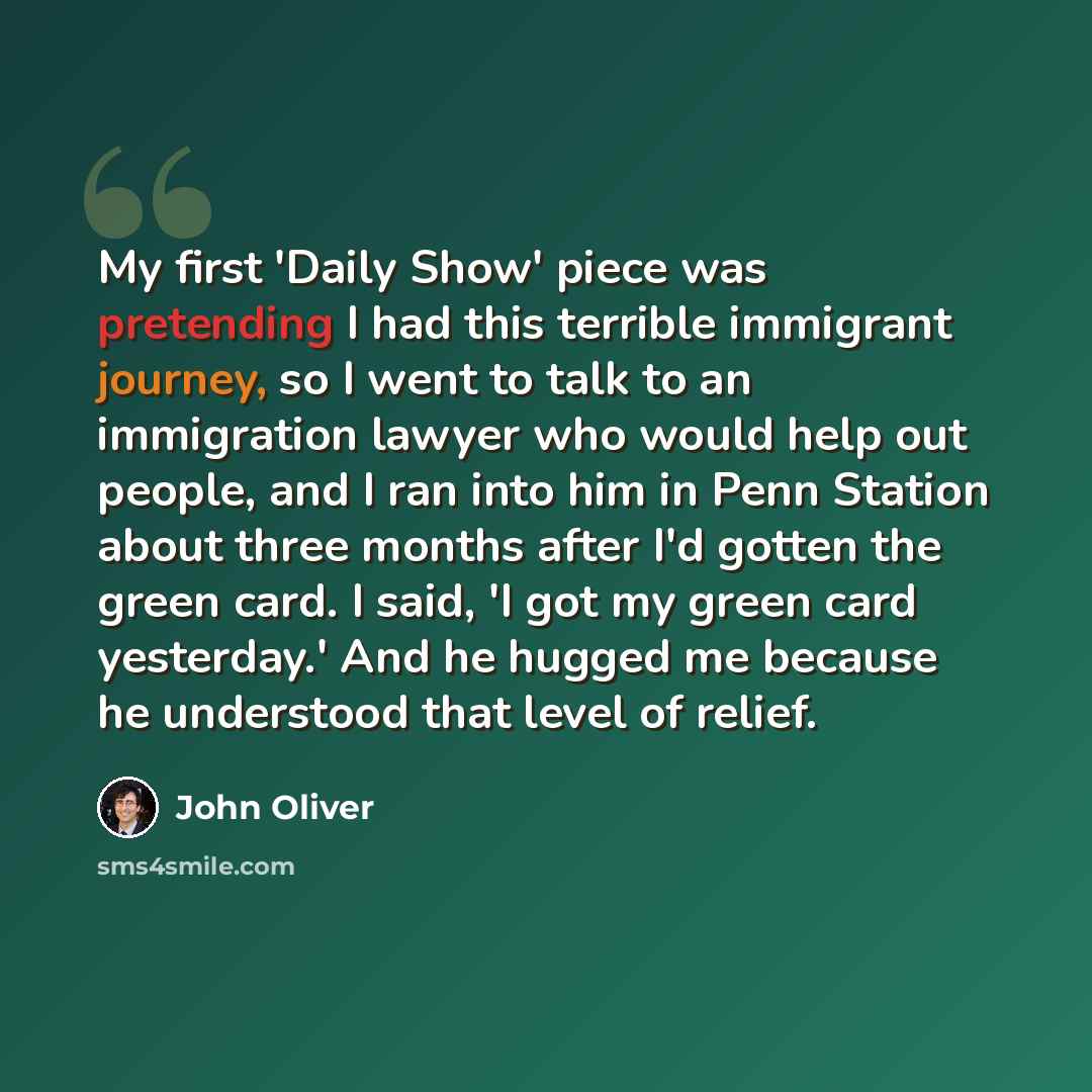 “My first 'Daily Show' piece was pretending I had this terrible immigrant journey, so I went to talk to an immigration lawyer who would help out people, and I ran into him in Penn Station about three months after I'd gotten the green card. I said, 'I got my green card yesterday.' And he hugged me…” quote by John Oliver