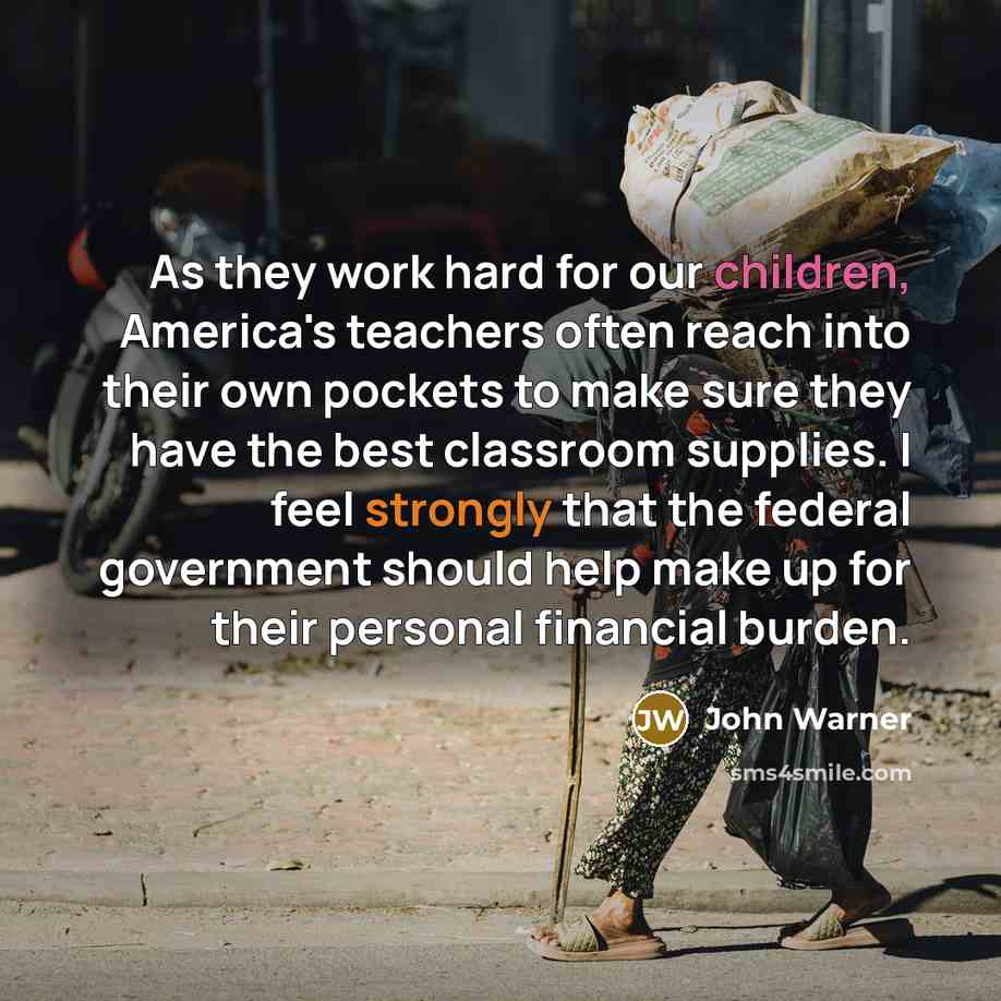 “As they work hard for our children, America's teachers often reach into their own pockets to make sure they have the best classroom supplies. I feel strongly that the federal government should help make up for their personal financial burden.” quote by John Warner