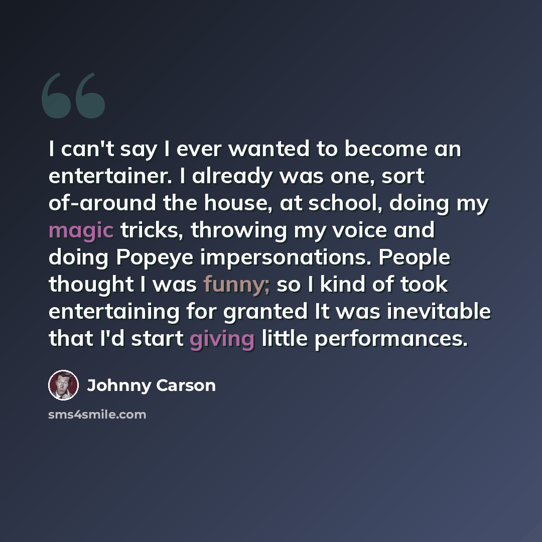 “I can't say I ever wanted to become an entertainer. I already was one, sort of-around the house, at school, doing my magic tricks, throwing my voice and doing Popeye impersonations. People thought I was funny; so I kind of took entertaining for granted It was inevitable that I'd start giving…” quote by Johnny Carson