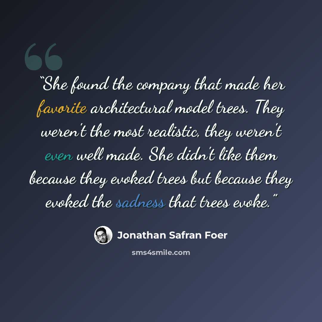 “She found the company that made her favorite architectural model trees. They weren't the most realistic, they weren't even well made. She didn't like them because they evoked trees but because they evoked the sadness that trees evoke.” quote by Jonathan Safran Foer