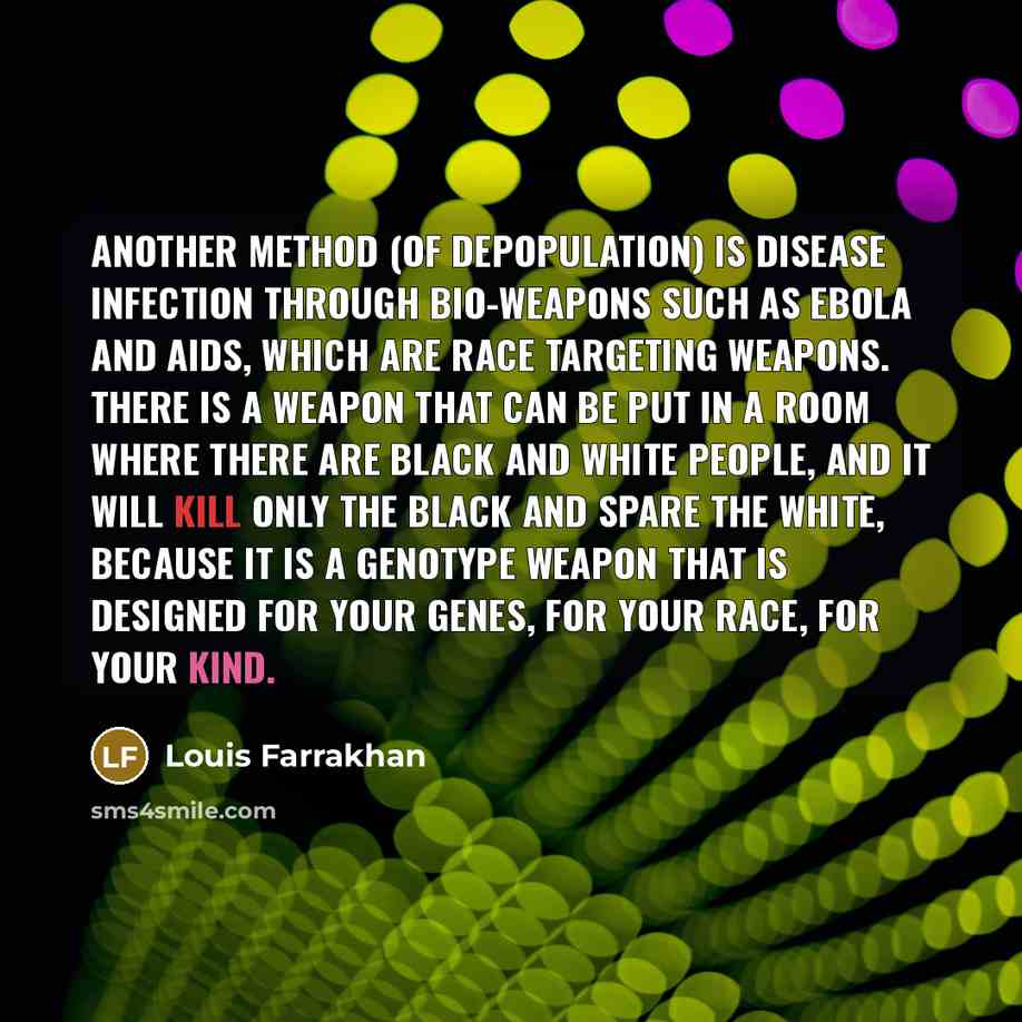 “Another method (of depopulation) is disease infection through bio-weapons such as Ebola and AIDS, which are race targeting weapons. There is a weapon that can be put in a room where there are Black and White people, and it will kill only the Black and spare the White, because it is a genotype…” quote by Louis Farrakhan