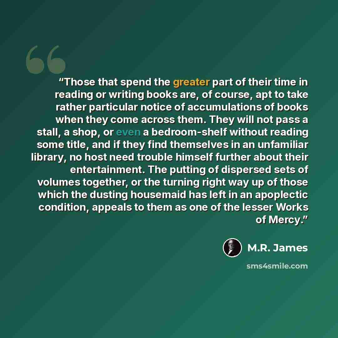 “Those that spend the greater part of their time in reading or writing books are, of course, apt to take rather particular notice of accumulations of books when they come across them. They will not pass a stall, a shop, or even a bedroom-shelf without reading some title, and if they find themselves…” quote by M.R. James