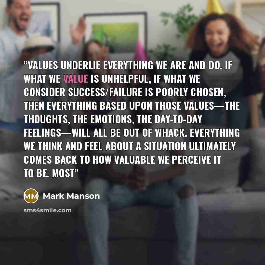 “Values underlie everything we are and do. If what we value is unhelpful, if what we consider success/failure is poorly chosen, then everything based upon those values—the thoughts, the emotions, the day-to-day feelings—will all be out of whack. Everything we think and feel about a situation…” quote by Mark Manson