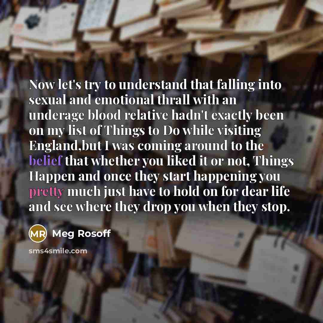 “Now let's try to understand that falling into sexual and emotional thrall with an underage blood relative hadn't exactly been on my list of Things to Do while visiting England,but I was coming around to the belief that whether you liked it or not, Things Happen and once they start happening you…” quote by Meg Rosoff