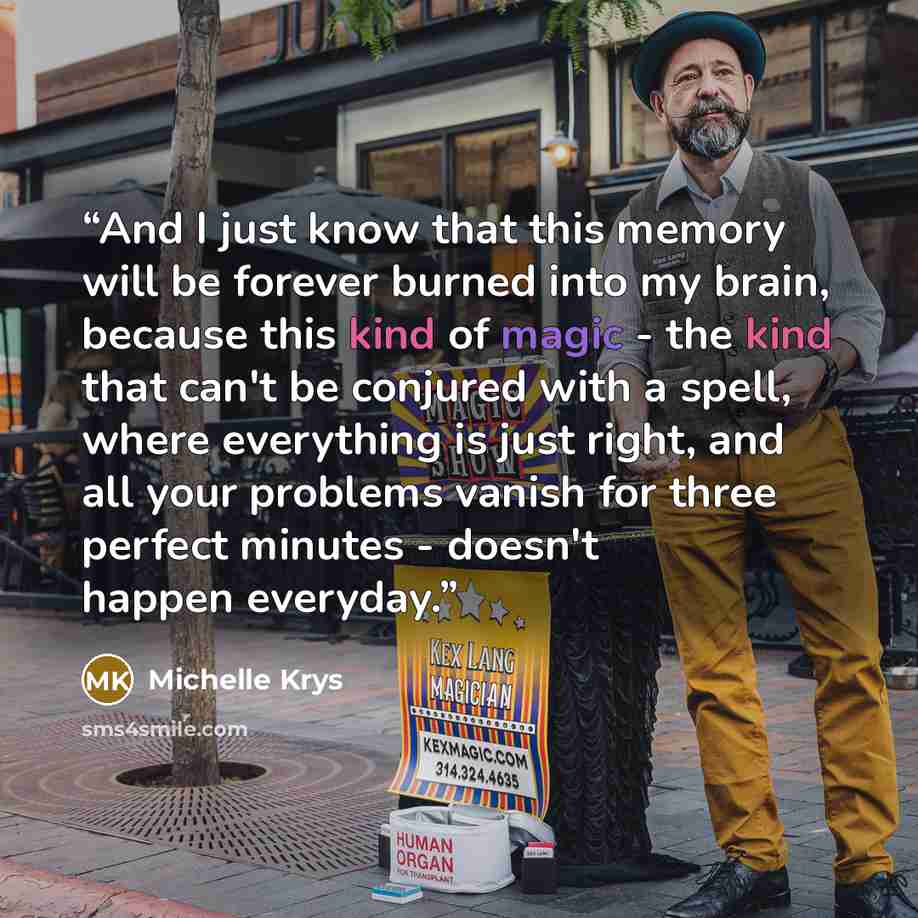 “And I just know that this memory will be forever burned into my brain, because this kind of magic - the kind that can't be conjured with a spell, where everything is just right, and all your problems vanish for three perfect minutes - doesn't happen everyday.” quote by Michelle Krys