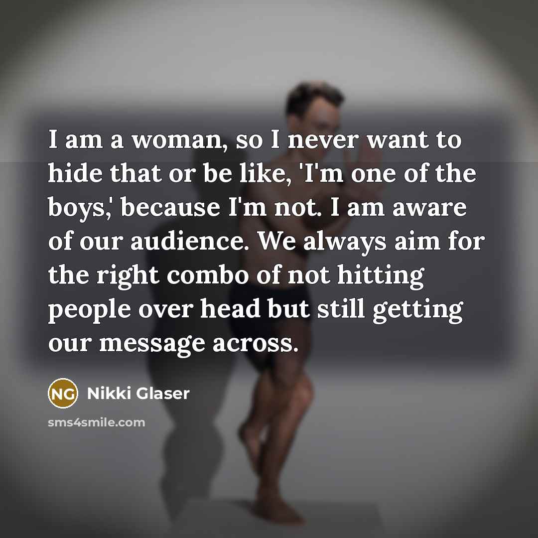 “I am a woman, so I never want to hide that or be like, 'I'm one of the boys,' because I'm not. I am aware of our audience. We always aim for the right combo of not hitting people over head but still getting our message across.” quote by Nikki Glaser