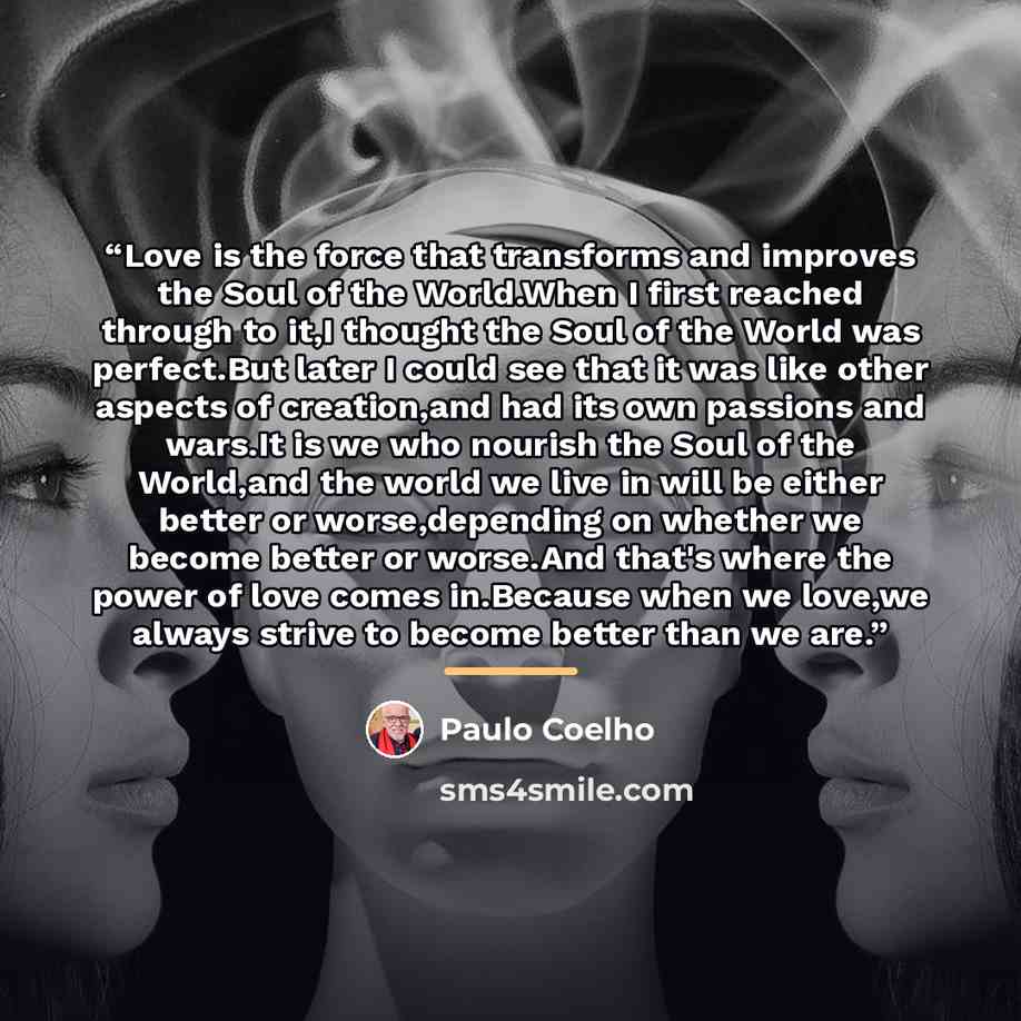 “Love is the force that transforms and improves the Soul of the World.When I first reached through to it,I thought the Soul of the World was perfect.But later I could see that it was like other aspects of creation,and had its own passions and wars.It is we who nourish the Soul of the World,and the…” quote by Paulo Coelho