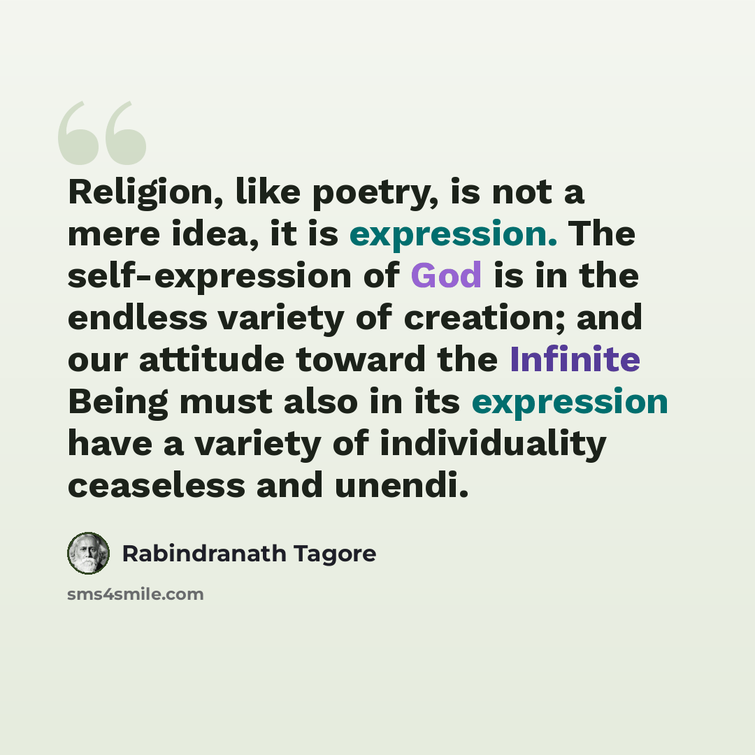 “Religion, like poetry, is not a mere idea, it is expression. The self-expression of God is in the endless variety of creation; and our attitude toward the Infinite Being must also in its expression have a variety of individuality ceaseless and unendi.” quote by Rabindranath Tagore