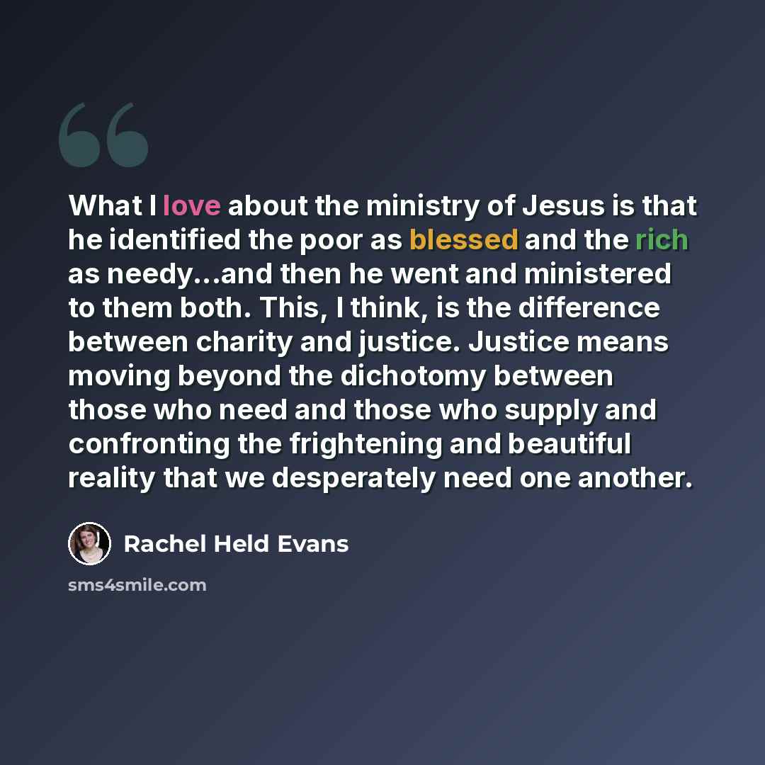 “What I love about the ministry of Jesus is that he identified the poor as blessed and the rich as needy...and then he went and ministered to them both. This, I think, is the difference between charity and justice. Justice means moving beyond the dichotomy between those who need and those who…” quote by Rachel Held Evans