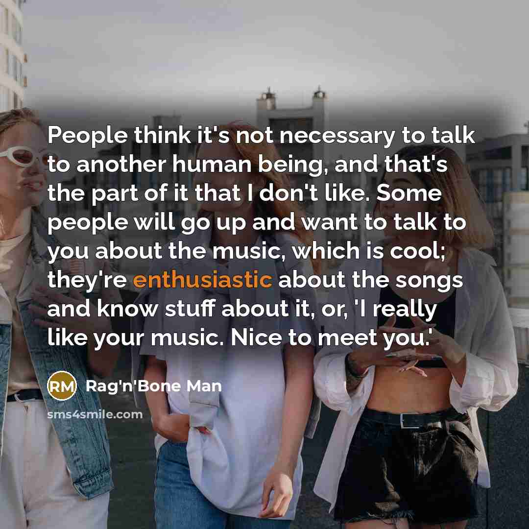 “People think it's not necessary to talk to another human being, and that's the part of it that I don't like. Some people will go up and want to talk to you about the music, which is cool; they're enthusiastic about the songs and know stuff about it, or, 'I really like your music. Nice to meet you.'” quote by Rag'n'Bone Man