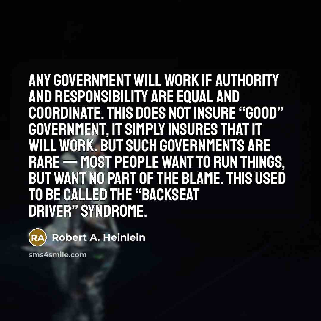 “Any government will work if authority and responsibility are equal and coordinate. This does not insure “good” government, it simply insures that it will work. But such governments are rare — most people want to run things, but want no part of the blame. This used to be called the “backseat…” quote by Robert A. Heinlein