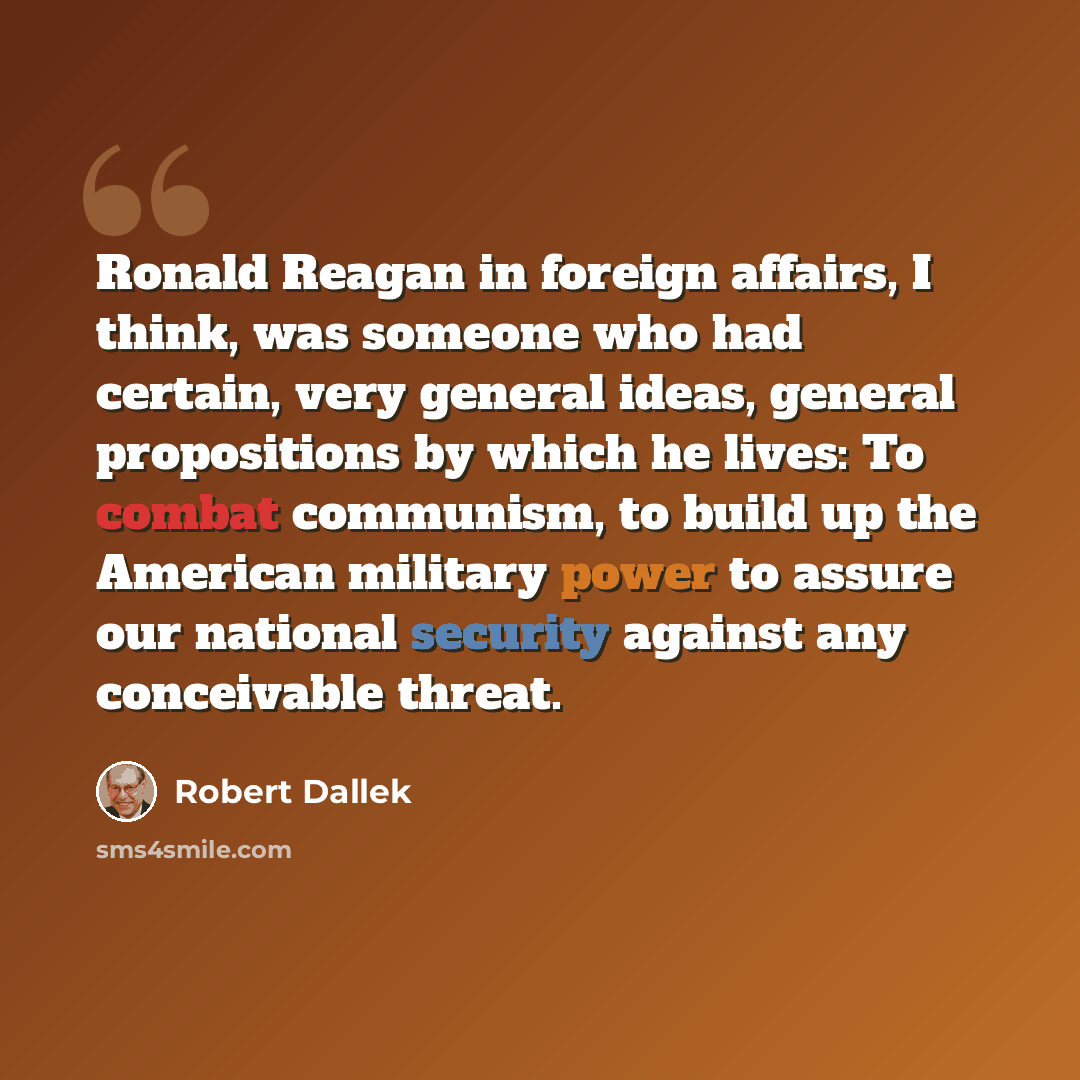 “Ronald Reagan in foreign affairs, I think, was someone who had certain, very general ideas, general propositions by which he lives: To combat communism, to build up the American military power to assure our national security against any conceivable threat.” quote by Robert Dallek