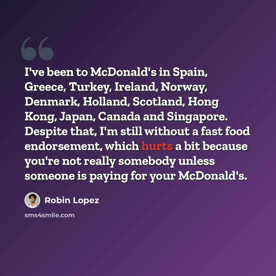 “I've been to McDonald's in Spain, Greece, Turkey, Ireland, Norway, Denmark, Holland, Scotland, Hong Kong, Japan, Canada and Singapore. Despite that, I'm still without a fast food endorsement, which hurts a bit because you're not really somebody unless someone is paying for your McDonald's.” quote by Robin Lopez