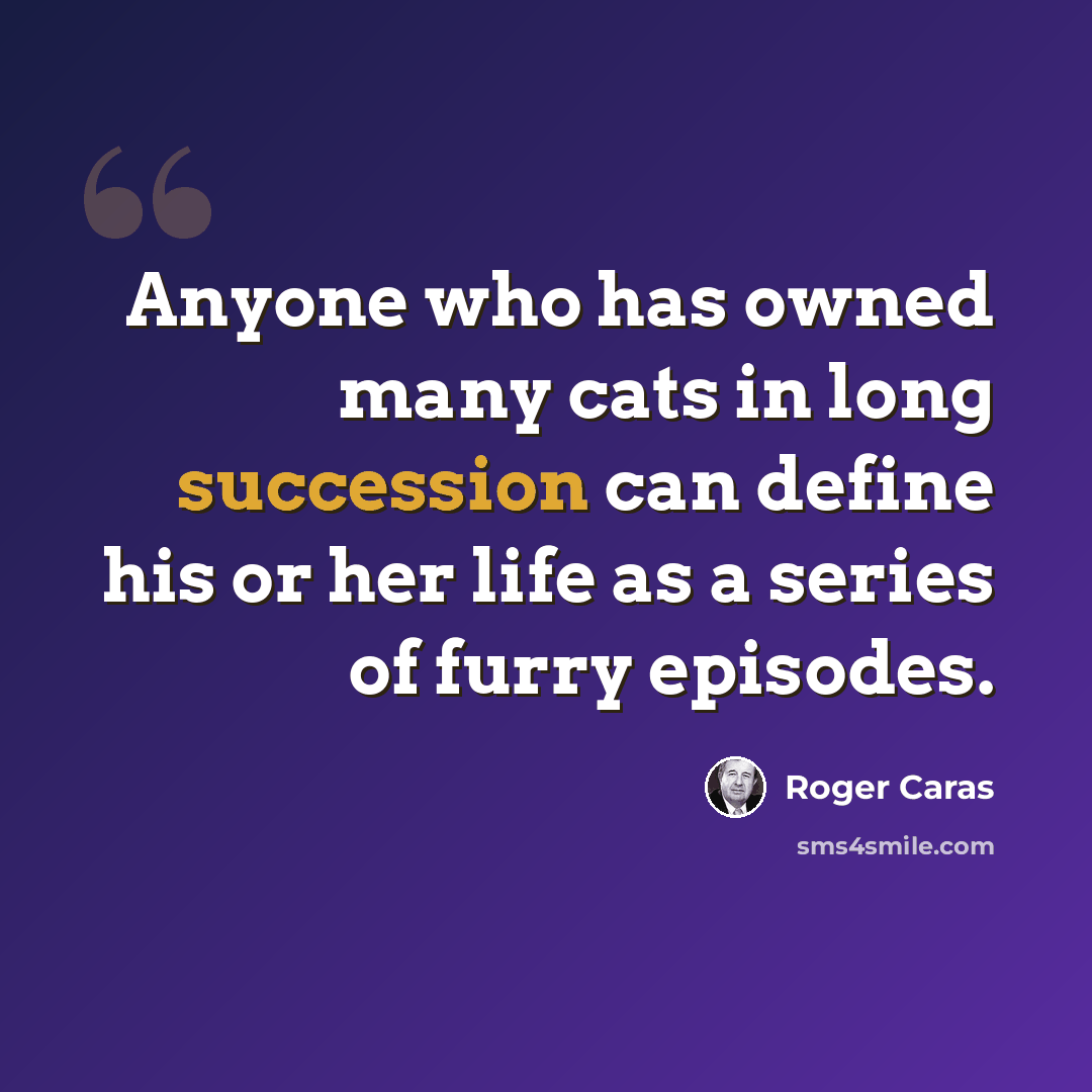 “Anyone who has owned many cats in long succession can define his or her life as a series of furry episodes.” quote by Roger Caras